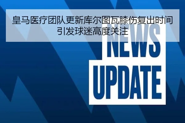 皇马医疗团队更新库尔图瓦膝伤复出时间引发球迷高度关注
