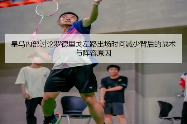 皇马内部讨论罗德里戈左路出场时间减少背后的战术与阵容原因