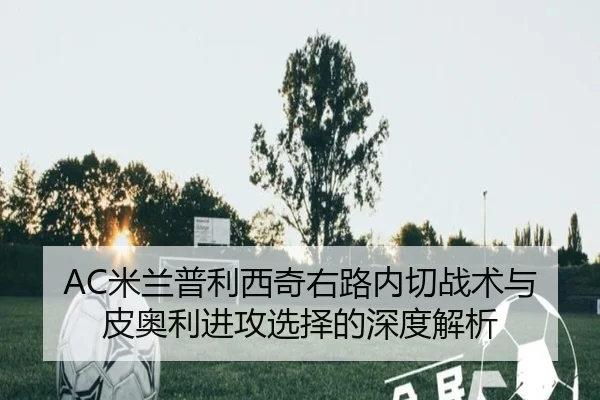 AC米兰普利西奇右路内切战术与皮奥利进攻选择的深度解析